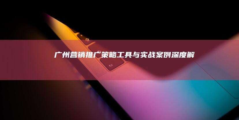 广州营销推广：策略、工具与实战案例深度解析